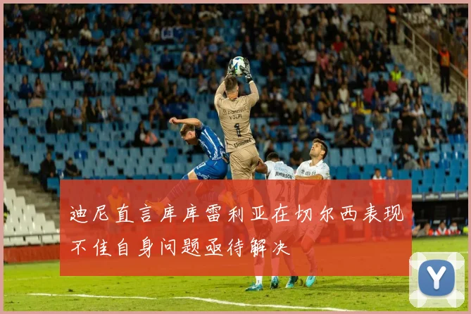 迪尼直言库库雷利亚在切尔西表现不佳自身问题亟待解决