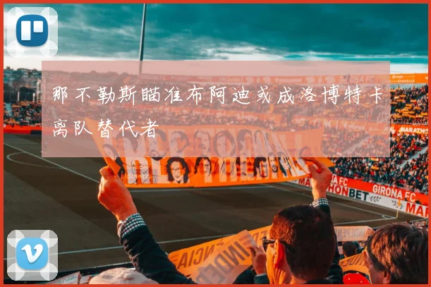 那不勒斯瞄准布阿迪或成洛博特卡离队替代者