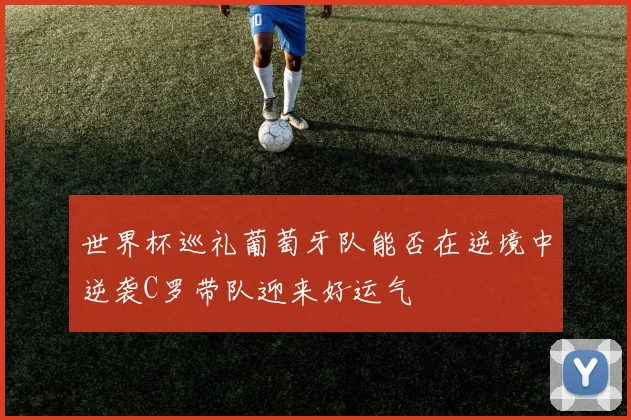 世界杯巡礼葡萄牙队能否在逆境中逆袭C罗带队迎来好运气