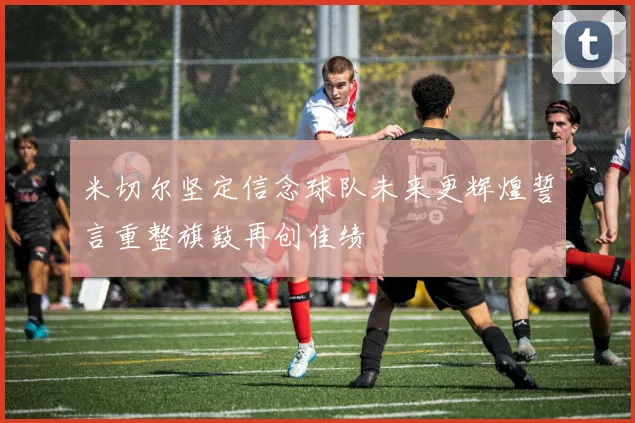 米切尔坚定信念球队未来更辉煌誓言重整旗鼓再创佳绩