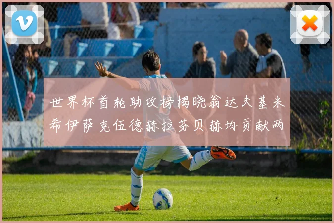 世界杯首轮助攻榜揭晓翁达夫基米希伊萨克伍德赫拉芬贝赫均贡献两次助攻