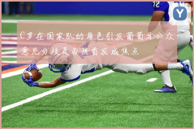 C罗在国家队的角色引发葡萄牙公众意见分歧是否该首发成焦点