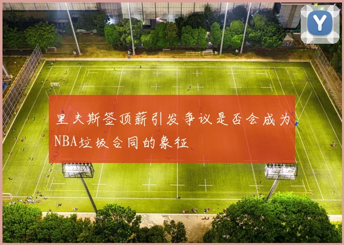 里夫斯签顶薪引发争议是否会成为NBA垃圾合同的象征