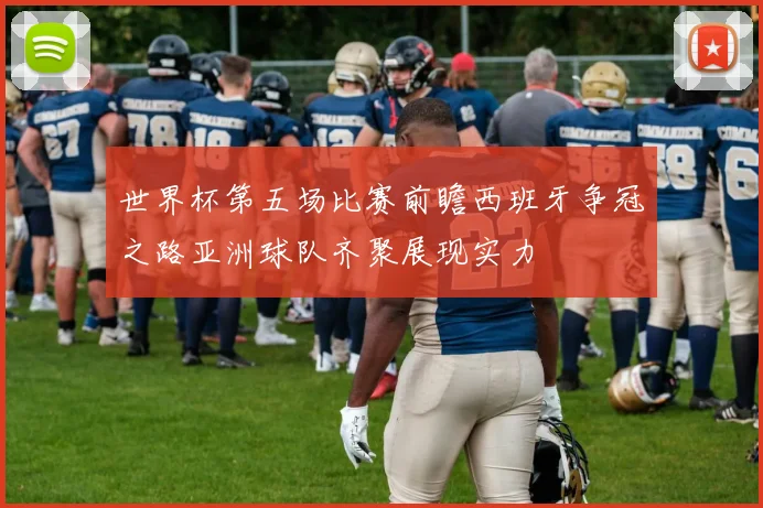 世界杯第五场比赛前瞻西班牙争冠之路亚洲球队齐聚展现实力
