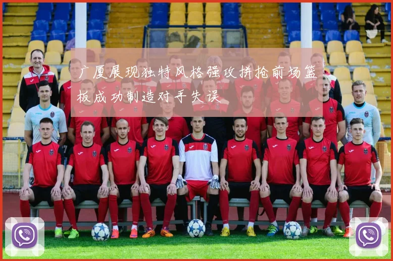 广厦展现独特风格强攻拼抢前场篮板成功制造对手失误