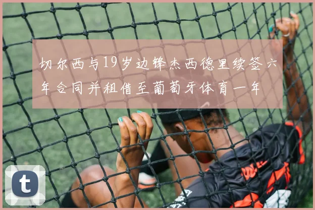 切尔西与19岁边锋杰西德里续签六年合同并租借至葡萄牙体育一年
