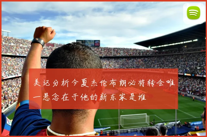 美记分析今夏杰伦布朗必将转会唯一悬念在于他的新东家是谁