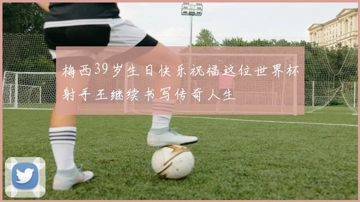 梅西39岁生日快乐祝福这位世界杯射手王继续书写传奇人生