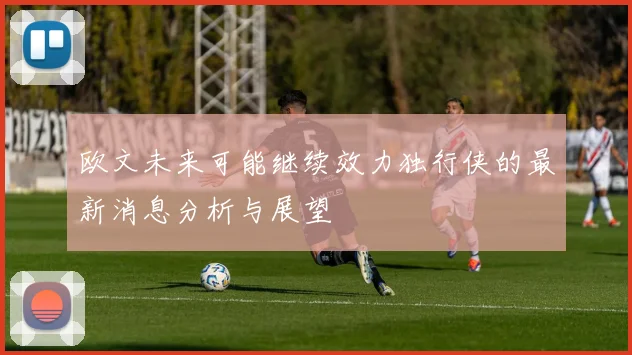 欧文未来可能继续效力独行侠的最新消息分析与展望