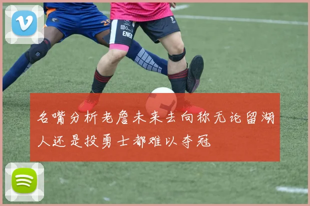 名嘴分析老詹未来去向称无论留湖人还是投勇士都难以夺冠