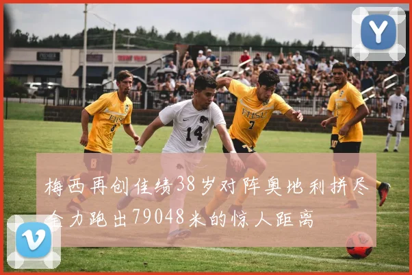梅西再创佳绩38岁对阵奥地利拼尽全力跑出79048米的惊人距离
