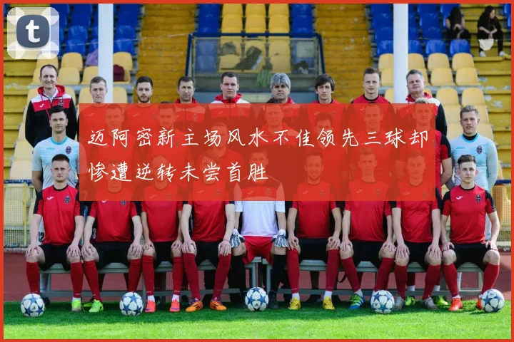 迈阿密新主场风水不佳领先三球却惨遭逆转未尝首胜