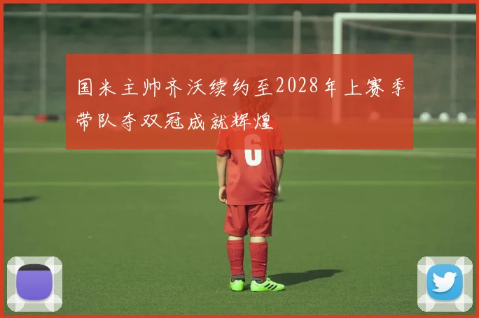 国米主帅齐沃续约至2028年上赛季带队夺双冠成就辉煌
