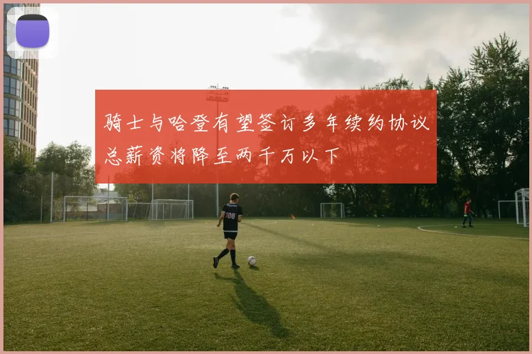 骑士与哈登有望签订多年续约协议总薪资将降至两千万以下