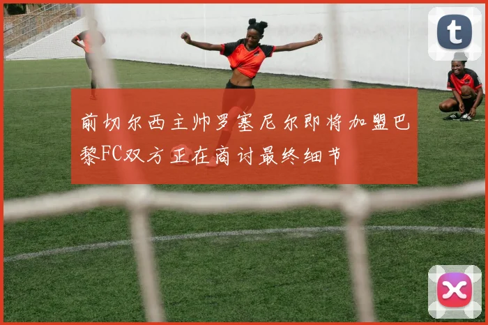 前切尔西主帅罗塞尼尔即将加盟巴黎FC双方正在商讨最终细节