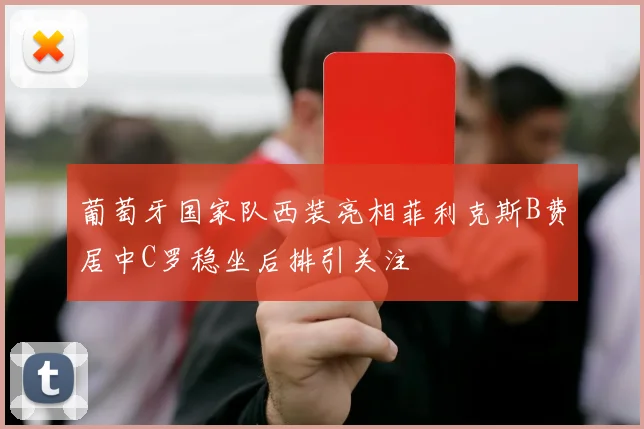 葡萄牙国家队西装亮相菲利克斯B费居中C罗稳坐后排引关注